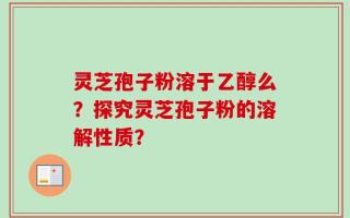 灵芝孢子粉溶于乙醇么？探究灵芝孢子粉的溶解性质？