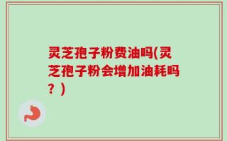 灵芝孢子粉费油吗(灵芝孢子粉会增加油耗吗？)