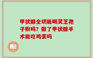 甲状腺全切能喝灵芝孢子粉吗？做了甲状腺手术能吃鸡蛋吗