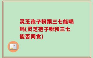 灵芝孢子粉跟三七能喝吗(灵芝孢子粉和三七能否同食)