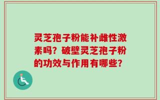 灵芝孢子粉能补雌性激素吗？破壁灵芝孢子粉的功效与作用有哪些？