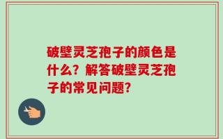 破壁灵芝孢子的颜色是什么？解答破壁灵芝孢子的常见问题？