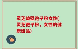 灵芝破壁孢子粉女性(灵芝孢子粉，女性的健康佳品)