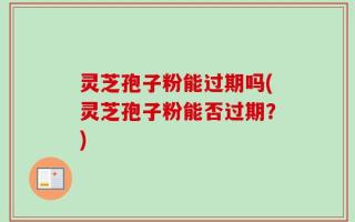 灵芝孢子粉能过期吗(灵芝孢子粉能否过期？)
