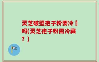 灵芝破壁孢子粉要冷蔵吗(灵芝孢子粉需冷藏？)