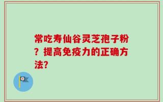 常吃寿仙谷灵芝孢子粉？提高免疫力的正确方法？