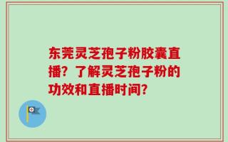 东莞灵芝孢子粉胶囊直播？了解灵芝孢子粉的功效和直播时间？
