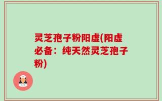 灵芝孢子粉阳虚(阳虚必备：纯天然灵芝孢子粉)