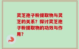 灵芝孢子粉提取物与灵芝的关系？探讨灵芝孢子粉提取物的功效与作用？