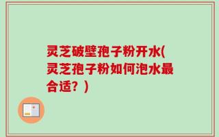 灵芝破壁孢子粉开水(灵芝孢子粉如何泡水最合适？)