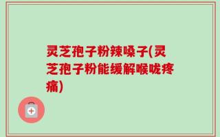 灵芝孢子粉辣嗓子(灵芝孢子粉能缓解喉咙疼痛)