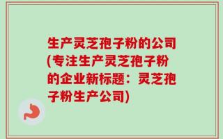 生产灵芝孢子粉的公司(专注生产灵芝孢子粉的企业新标题：灵芝孢子粉生产公司)