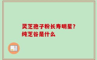 灵芝孢子粉长寿明星？纯芝谷是什么