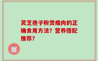灵芝孢子粉煲瘦肉的正确食用方法？营养搭配推荐？