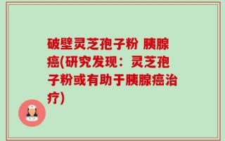 破壁灵芝孢子粉 胰腺癌(研究发现：灵芝孢子粉或有助于胰腺癌治疗)