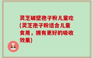 灵芝破壁孢子粉儿童吃(灵芝孢子粉适合儿童食用，拥有更好的吸收效果)