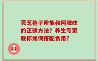 灵芝孢子粉能和阿胶吃的正确方法？养生专家教你如何搭配食用？