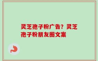 灵芝孢子粉广告？灵芝孢子粉朋友圈文案