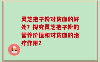 灵芝孢子粉对贫血的好处？探究灵芝孢子粉的营养价值和对贫血的治疗作用？