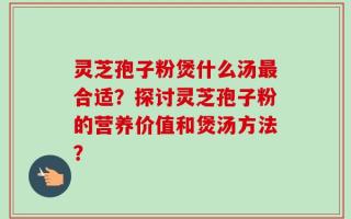 灵芝孢子粉煲什么汤最合适？探讨灵芝孢子粉的营养价值和煲汤方法？