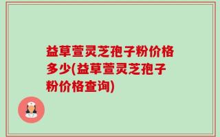 益草萱灵芝孢子粉价格多少(益草萱灵芝孢子粉价格查询)