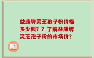益康牌灵芝孢子粉价格多少钱？？了解益康牌灵芝孢子粉的市场价？