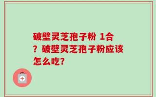 破壁灵芝孢子粉 1合？破壁灵芝孢子粉应该怎么吃？