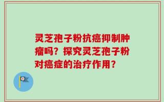 灵芝孢子粉抗癌抑制肿瘤吗？探究灵芝孢子粉对癌症的治疗作用？