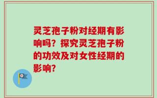 灵芝孢子粉对经期有影响吗？探究灵芝孢子粉的功效及对女性经期的影响？