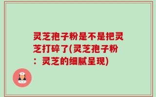 灵芝孢子粉是不是把灵芝打碎了(灵芝孢子粉：灵芝的细腻呈现)