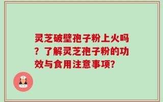 灵芝破壁孢子粉上火吗？了解灵芝孢子粉的功效与食用注意事项？