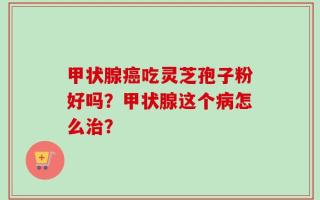 甲状腺癌吃灵芝孢子粉好吗？甲状腺这个病怎么治？