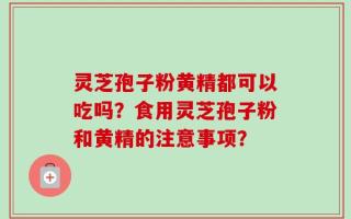 灵芝孢子粉黄精都可以吃吗？食用灵芝孢子粉和黄精的注意事项？