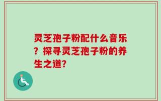 灵芝孢子粉配什么音乐？探寻灵芝孢子粉的养生之道？