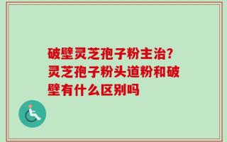 破壁灵芝孢子粉主治？灵芝孢子粉头道粉和破壁有什么区别吗