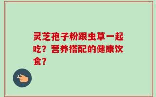 灵芝孢子粉跟虫草一起吃？营养搭配的健康饮食？