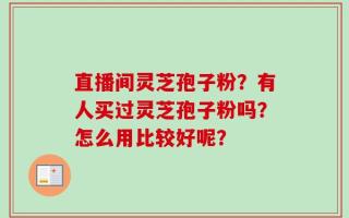 直播间灵芝孢子粉？有人买过灵芝孢子粉吗？怎么用比较好呢？