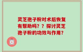 灵芝孢子粉对术后恢复有帮助吗？？探讨灵芝孢子粉的功效与作用？