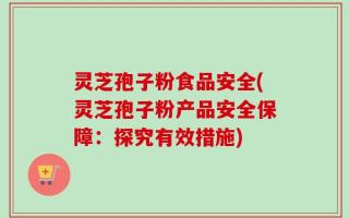 灵芝孢子粉食品安全(灵芝孢子粉产品安全保障：探究有效措施)