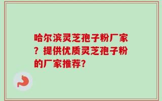 哈尔滨灵芝孢子粉厂家？提供优质灵芝孢子粉的厂家推荐？