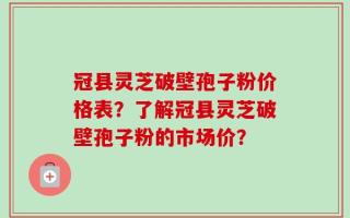 冠县灵芝破壁孢子粉价格表？了解冠县灵芝破壁孢子粉的市场价？