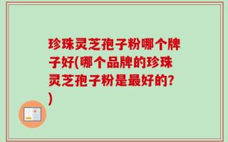 珍珠灵芝孢子粉哪个牌子好(哪个品牌的珍珠灵芝孢子粉是最好的？)