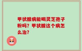 甲状腺病能喝灵芝孢子粉吗？甲状腺这个病怎么治？