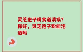 灵芝孢子粉食道溃疡？你好，灵芝孢子粉能泡酒吗