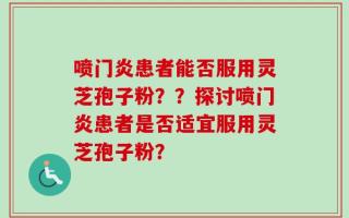 喷门炎患者能否服用灵芝孢子粉？？探讨喷门炎患者是否适宜服用灵芝孢子粉？
