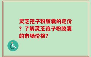 灵芝孢子粉胶囊的定价？了解灵芝孢子粉胶囊的市场价格？