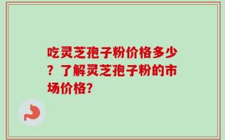 吃灵芝孢子粉价格多少？了解灵芝孢子粉的市场价格？