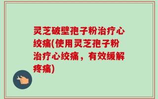 灵芝破壁孢子粉治疗心绞痛(使用灵芝孢子粉治疗心绞痛，有效缓解疼痛)