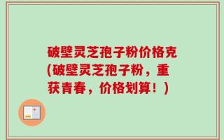 破壁灵芝孢子粉价格克(破壁灵芝孢子粉，重获青春，价格划算！)