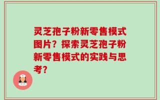 灵芝孢子粉新零售模式图片？探索灵芝孢子粉新零售模式的实践与思考？